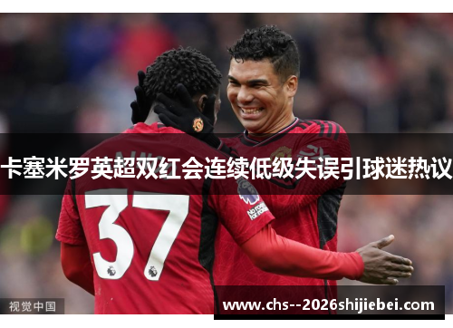 卡塞米罗英超双红会连续低级失误引球迷热议 卡塞米罗英超双红会连续低级失误引球迷热议